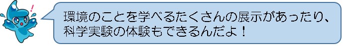 環境のことを学べるたくさんの展示があったり、科学実験の体験もできるんだよ！