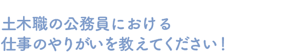 土木職の公務員における仕事のやりがいを教えてください！