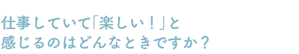 Q：仕事していて「楽しい！」と感じるのはどんなときですか？