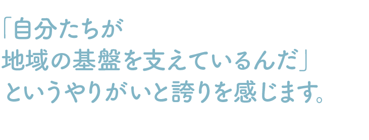 「自分たちが地域の基盤を支えているんだ」というやりがいと誇りを感じます。